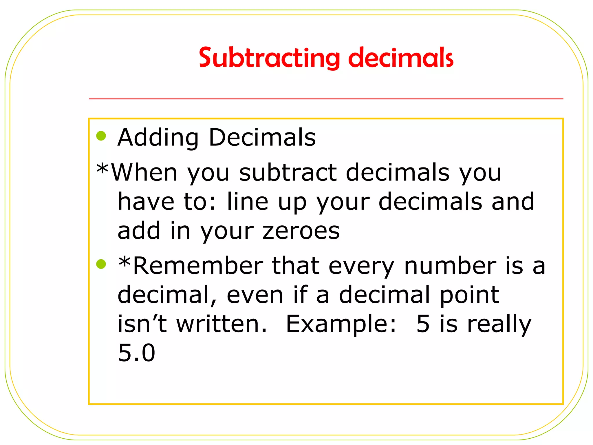 Subtracting decimals Adding Decimals *When you subtract decimals you have to: line up your decimals and add in your zeroes *Remember that every number is a decimal, even if a decimal point isn’t written.  Example:  5 is really 5.0 