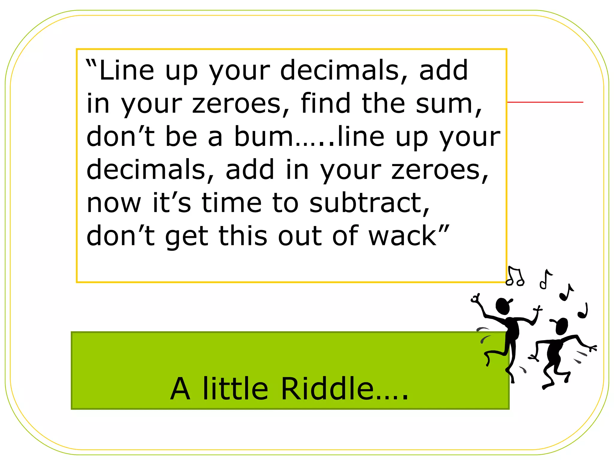 A little Riddle…. “ Line up your decimals, add in your zeroes, find the sum, don’t be a bum…..line up your decimals, add in your zeroes,  now it’s time to subtract, don’t get this out of wack” 