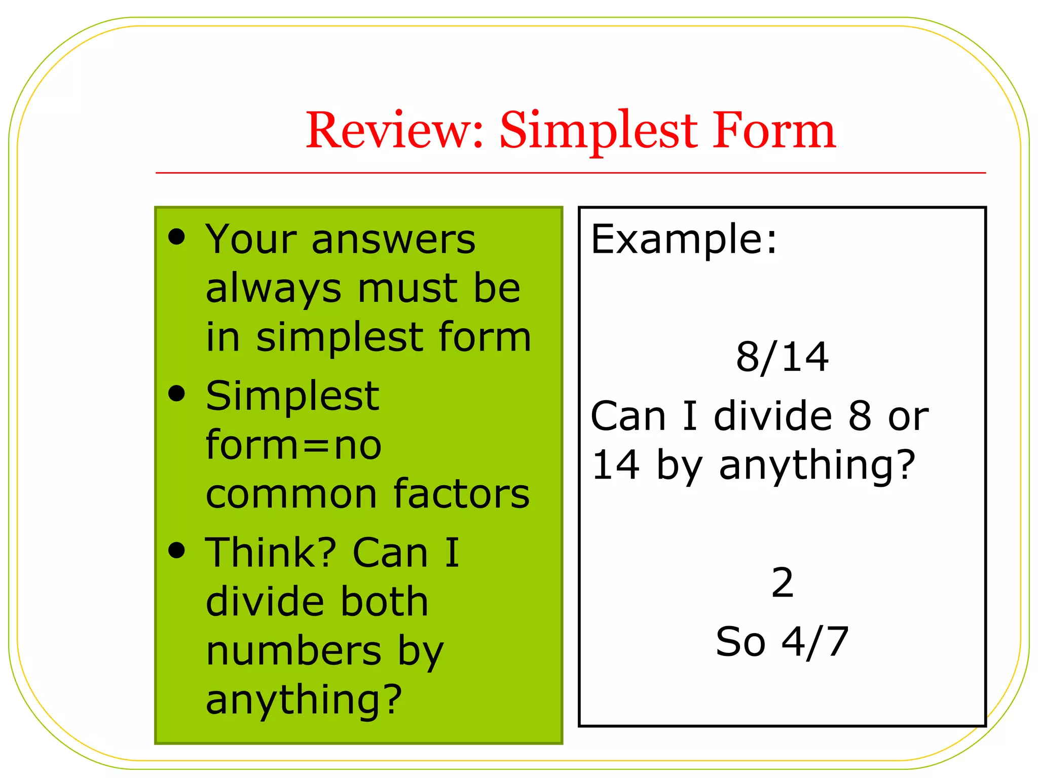 Review: Simplest Form Your answers always must be in simplest form Simplest form=no common factors  Think? Can I divide both numbers by anything?  Example:  8/14 Can I divide 8 or 14 by anything? 2 So 4/7 