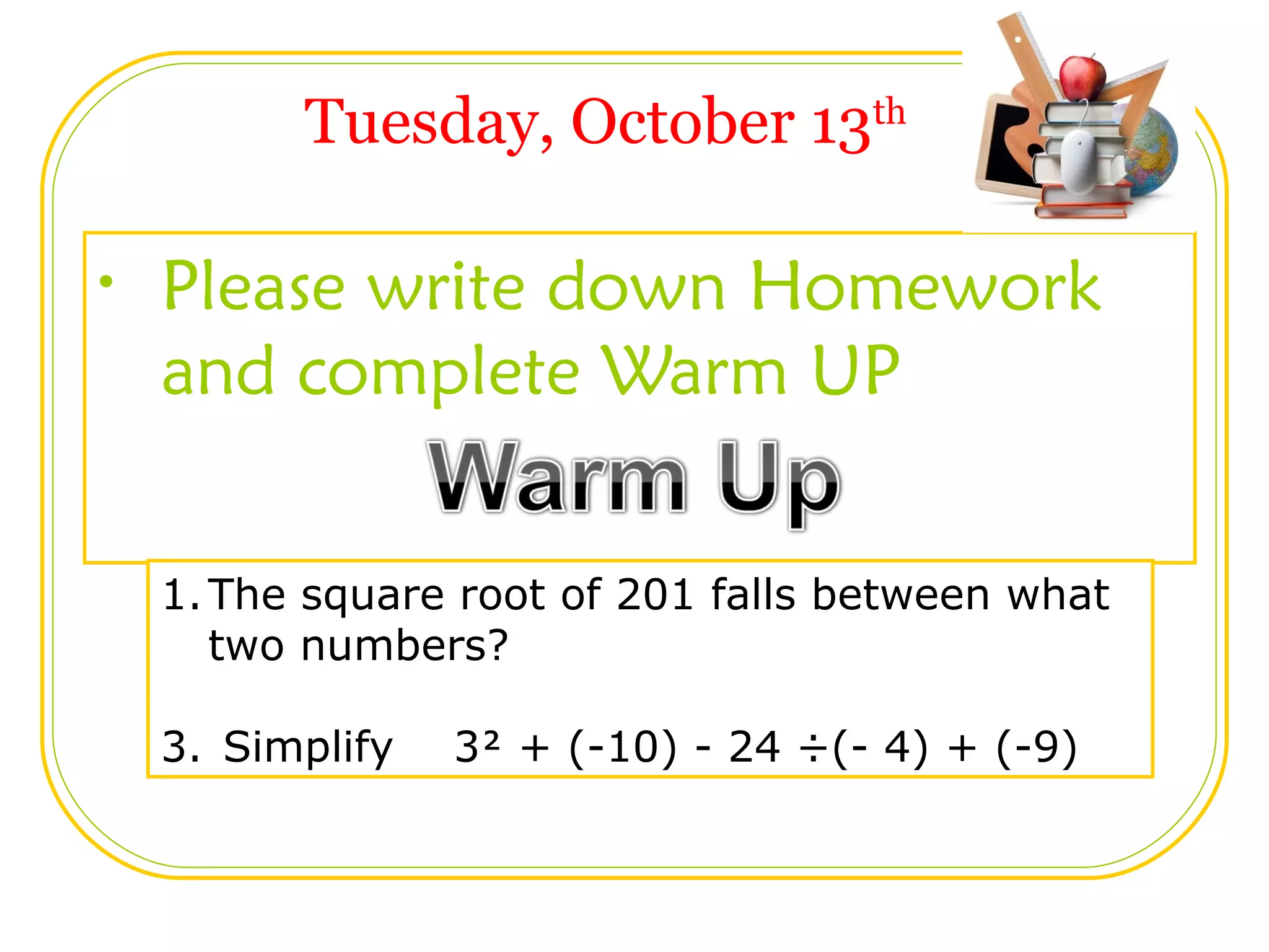 Tuesday, October 13 th Please write down Homework and complete Warm UP The square root of 201 falls between what two numbers? Simplify 3 + (-10) - 24 ÷(- 4) + (-9)