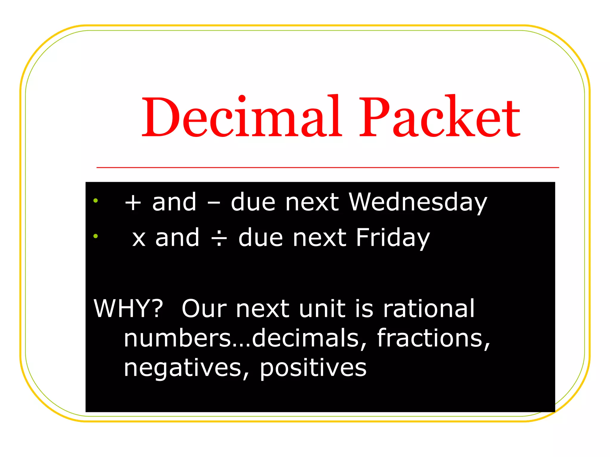 Decimal Packet + and – due next Wednesday x and ÷ due next Friday WHY? Our next unit is rational numbers…decimals, fractions, negatives, positives