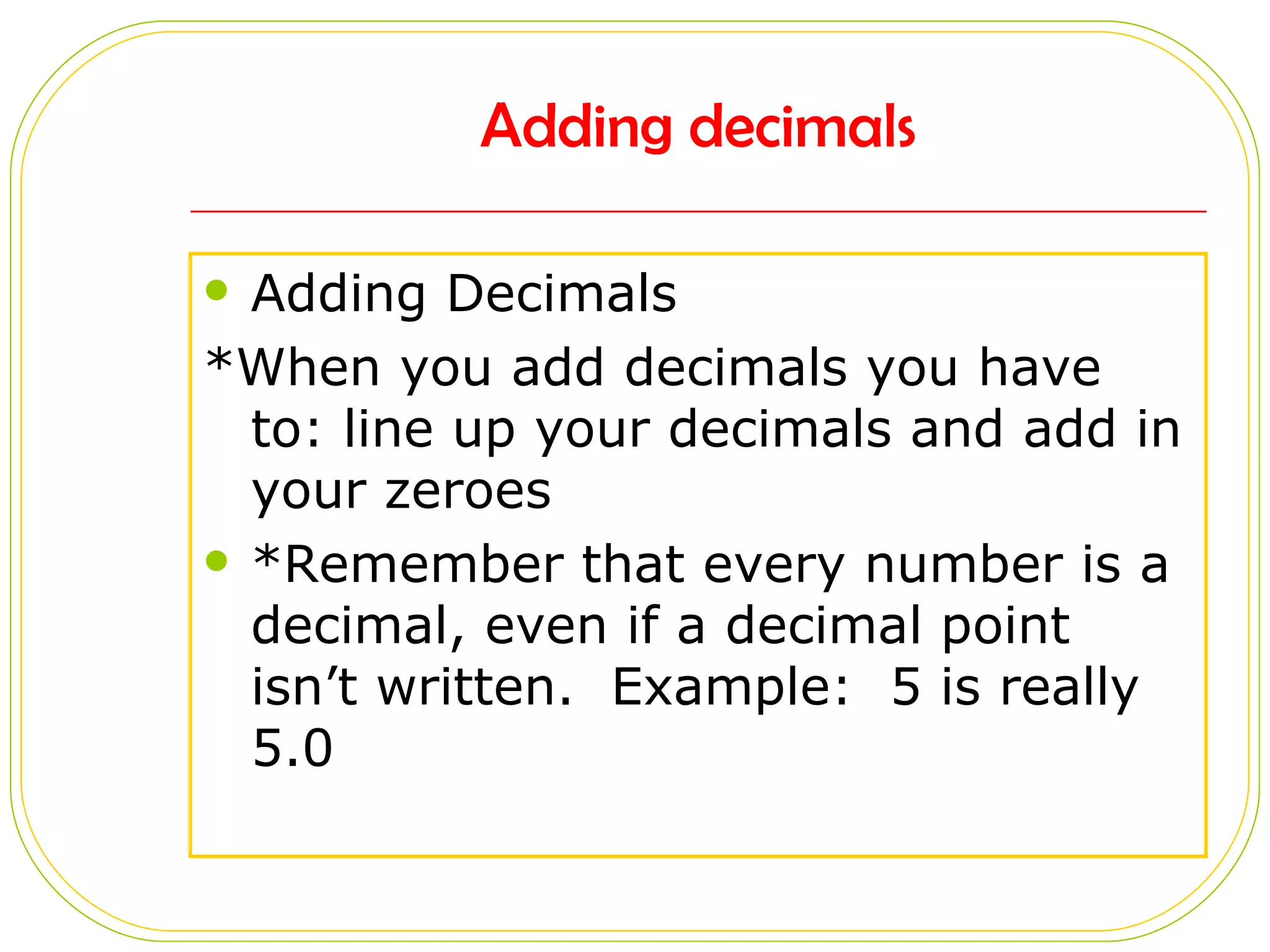 Adding decimals Adding Decimals *When you add decimals you have to: line up your decimals and add in your zeroes *Remember that every number is a decimal, even if a decimal point isn’t written. Example: 5 is really 5.0