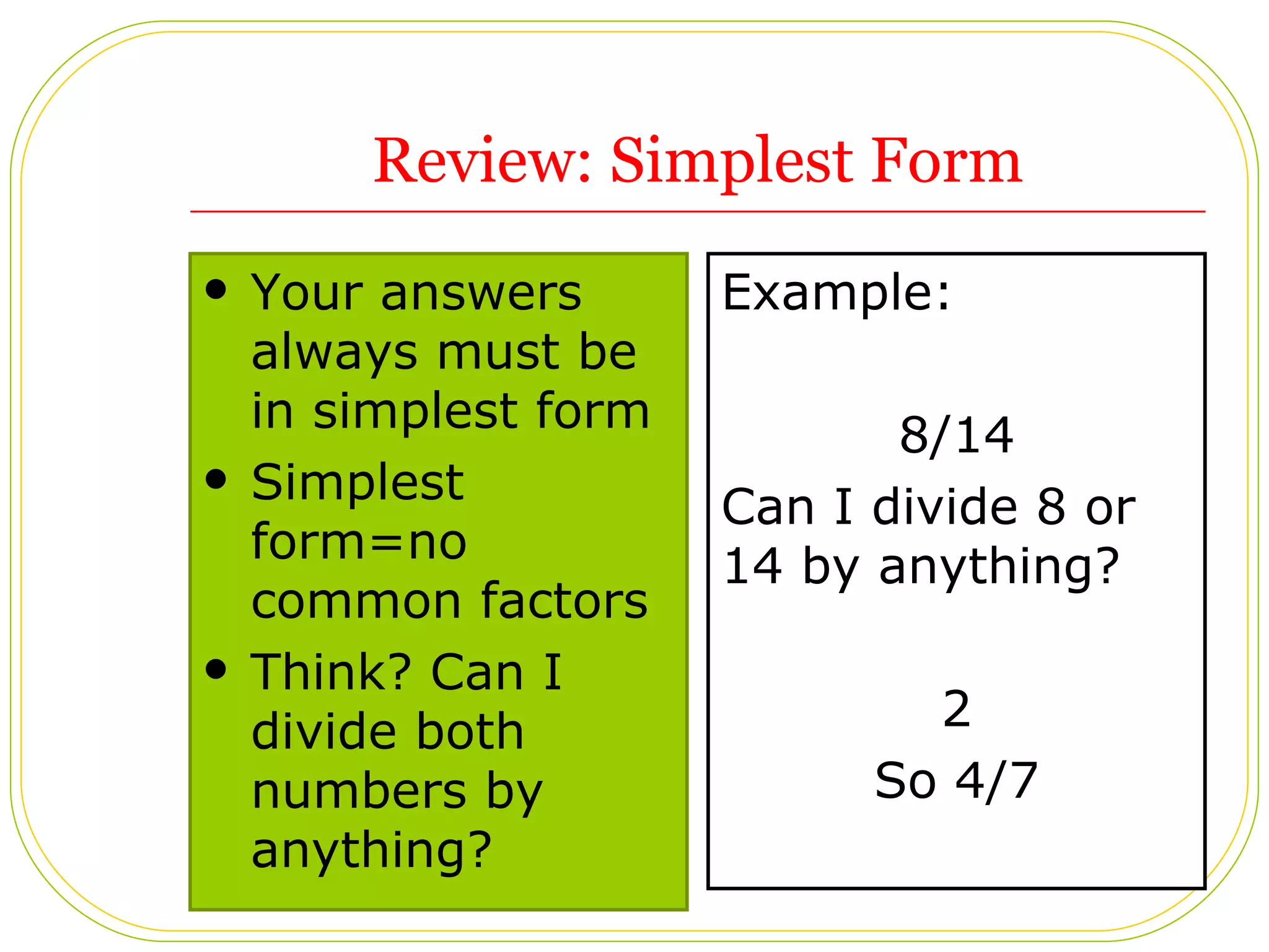 Review: Simplest Form Your answers always must be in simplest form Simplest form=no common factors Think? Can I divide both numbers by anything? Example: 8/14 Can I divide 8 or 14 by anything? 2 So 4/7