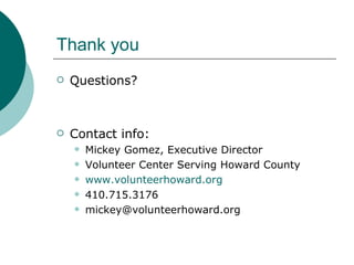 Thank you Questions? Contact info: Mickey Gomez, Executive Director Volunteer Center Serving Howard County www.volunteerhoward.org 410.715.3176 [email_address] 