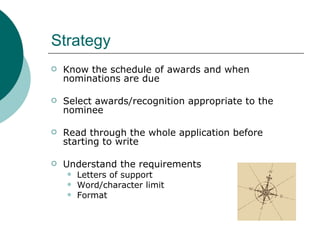 Strategy Know the schedule of awards and when nominations are due Select awards/recognition appropriate to the nominee Read through the whole application before starting to write Understand the requirements Letters of support Word/character limit Format 