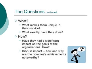 The Questions  continued What? What makes them unique in their service? What exactly have they done? How? Have they had a significant impact on the goals of the organization?  How? Discuss impact – how and why are the nominee’s achievements noteworthy? 
