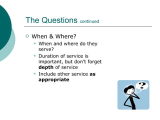 The Questions  continued When & Where? When and where do they serve? Duration of service is important, but don’t forget  depth  of service Include other service  as appropriate 