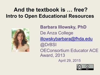 And the textbook is … free?
Intro to Open Educational Resources
Barbara Illowsky, PhD
De Anza College
illowskybarbara@fhda.edu
@DrBSI
OEConsortium Educator ACE
Award, 2013
April 29, 2015
 