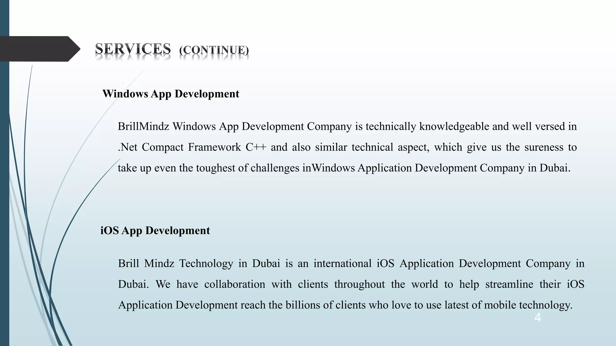 4
Windows App Development
BrillMindz Windows App Development Company is technically knowledgeable and well versed in
.Net Compact Framework C++ and also similar technical aspect, which give us the sureness to
take up even the toughest of challenges inWindows Application Development Company in Dubai.
iOS App Development
Brill Mindz Technology in Dubai is an international iOS Application Development Company in
Dubai. We have collaboration with clients throughout the world to help streamline their iOS
Application Development reach the billions of clients who love to use latest of mobile technology.
 