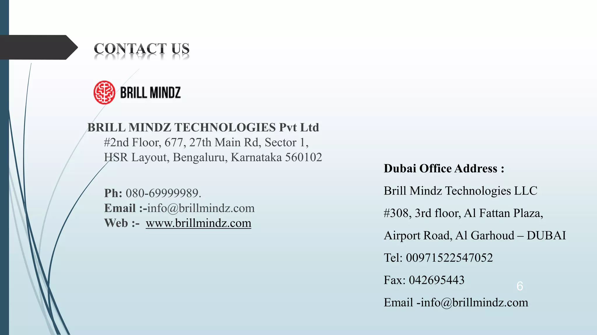BRILL MINDZ TECHNOLOGIES Pvt Ltd
#2nd Floor, 677, 27th Main Rd, Sector 1,
HSR Layout, Bengaluru, Karnataka 560102
Ph: 080-69999989.
Email :-info@brillmindz.com
Web :- www.brillmindz.com
6
Dubai Office Address :
Brill Mindz Technologies LLC
#308, 3rd floor, Al Fattan Plaza,
Airport Road, Al Garhoud – DUBAI
Tel: 00971522547052
Fax: 042695443
Email -info@brillmindz.com
 