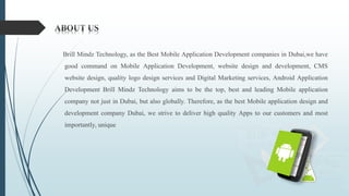Brill Mindz Technology, as the Best Mobile Application Development companies in Dubai,we have
good command on Mobile Application Development, website design and development, CMS
website design, quality logo design services and Digital Marketing services, Android Application
Development Brill Mindz Technology aims to be the top, best and leading Mobile application
company not just in Dubai, but also globally. Therefore, as the best Mobile application design and
development company Dubai, we strive to deliver high quality Apps to our customers and most
importantly, unique
 