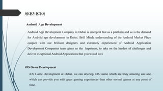 3
Android App Development
Android App Development Company in Dubai is emergent fast as a platform and so is the demand
for Android app development in Dubai. Brill Mindz understanding of the Android Market Place
coupled with our brilliant designers and extremely experienced of Android Application
Development Companies team gives us the happiness, to take on the hardest of challenges and
deliver exceptional Android Applications that you would love
iOS Game Development
iOS Game Development at Dubai. we can develop IOS Game which are truly amazing and also
which can provide you with great gaming experiences than other normal games at any point of
time.
 