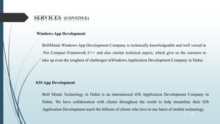4
Windows App Development
BrillMindz Windows App Development Company is technically knowledgeable and well versed in
.Net Compact Framework C++ and also similar technical aspect, which give us the sureness to
take up even the toughest of challenges inWindows Application Development Company in Dubai.
iOS App Development
Brill Mindz Technology in Dubai is an international iOS Application Development Company in
Dubai. We have collaboration with clients throughout the world to help streamline their iOS
Application Development reach the billions of clients who love to use latest of mobile technology.
 