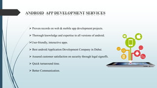  Proven records on web & mobile app development projects.
 Thorough knowledge and expertise in all versions of android.
User-friendly, interactive apps.
 Best android Application Development Company in Dubai.
 Assured customer satisfaction on security through legal signoffs.
 Quick turnaround time.
 Better Communication.
 