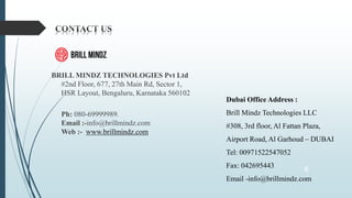 BRILL MINDZ TECHNOLOGIES Pvt Ltd
#2nd Floor, 677, 27th Main Rd, Sector 1,
HSR Layout, Bengaluru, Karnataka 560102
Ph: 080-69999989.
Email :-info@brillmindz.com
Web :- www.brillmindz.com
6
Dubai Office Address :
Brill Mindz Technologies LLC
#308, 3rd floor, Al Fattan Plaza,
Airport Road, Al Garhoud – DUBAI
Tel: 00971522547052
Fax: 042695443
Email -info@brillmindz.com
 