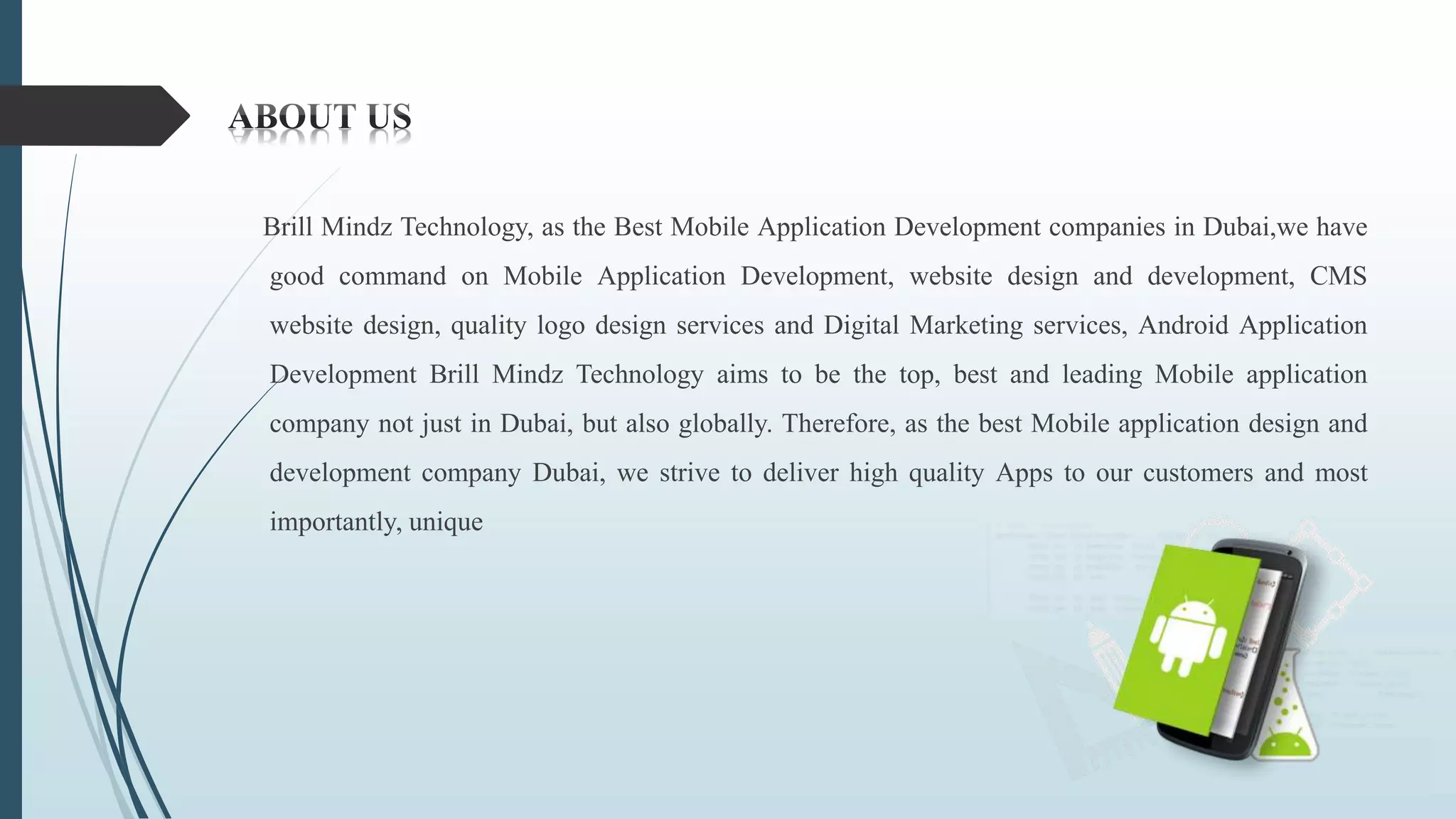 Brill Mindz Technology, as the Best Mobile Application Development companies in Dubai,we have
good command on Mobile Application Development, website design and development, CMS
website design, quality logo design services and Digital Marketing services, Android Application
Development Brill Mindz Technology aims to be the top, best and leading Mobile application
company not just in Dubai, but also globally. Therefore, as the best Mobile application design and
development company Dubai, we strive to deliver high quality Apps to our customers and most
importantly, unique
 