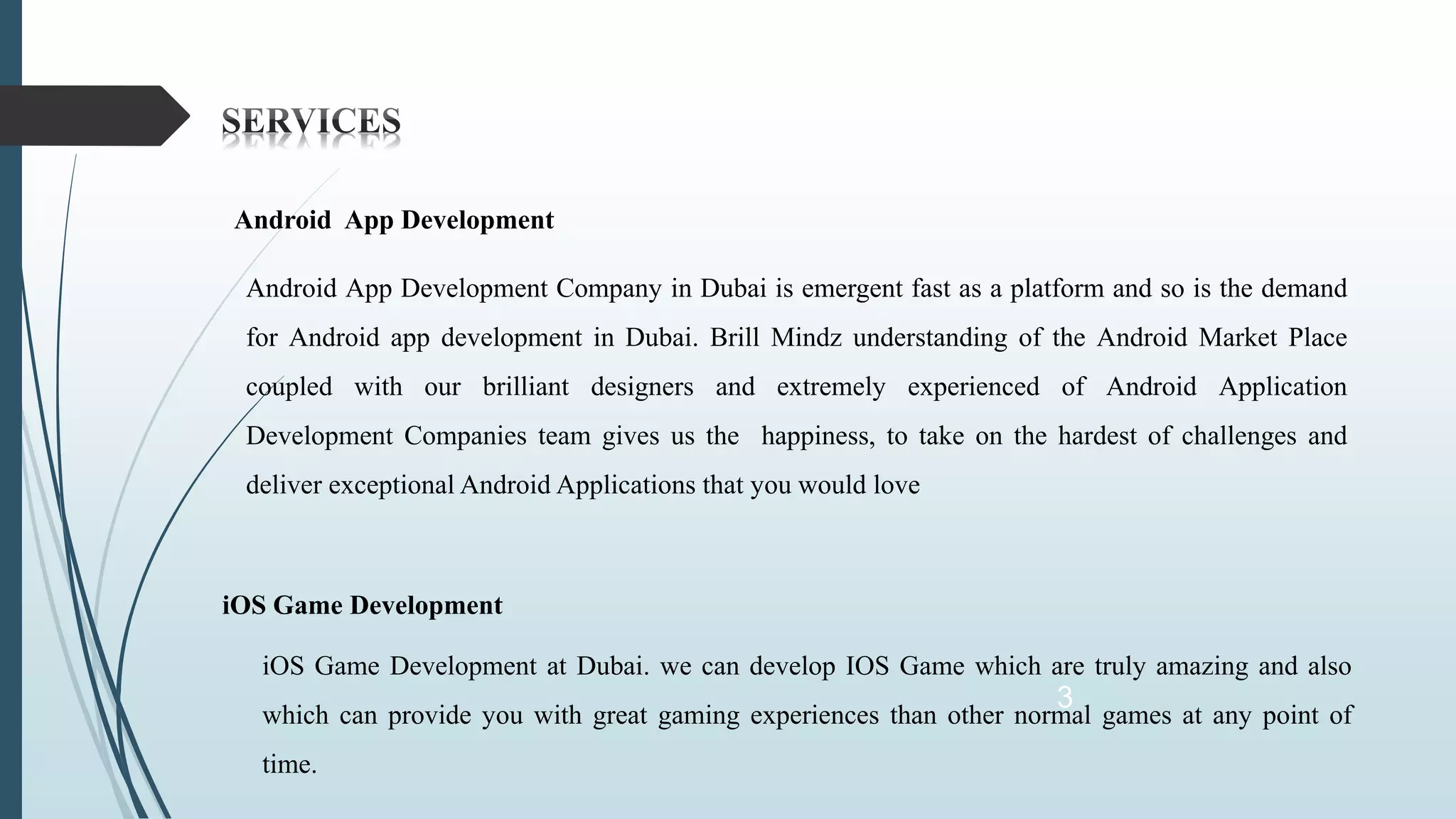 3
Android App Development
Android App Development Company in Dubai is emergent fast as a platform and so is the demand
for Android app development in Dubai. Brill Mindz understanding of the Android Market Place
coupled with our brilliant designers and extremely experienced of Android Application
Development Companies team gives us the happiness, to take on the hardest of challenges and
deliver exceptional Android Applications that you would love
iOS Game Development
iOS Game Development at Dubai. we can develop IOS Game which are truly amazing and also
which can provide you with great gaming experiences than other normal games at any point of
time.
 
