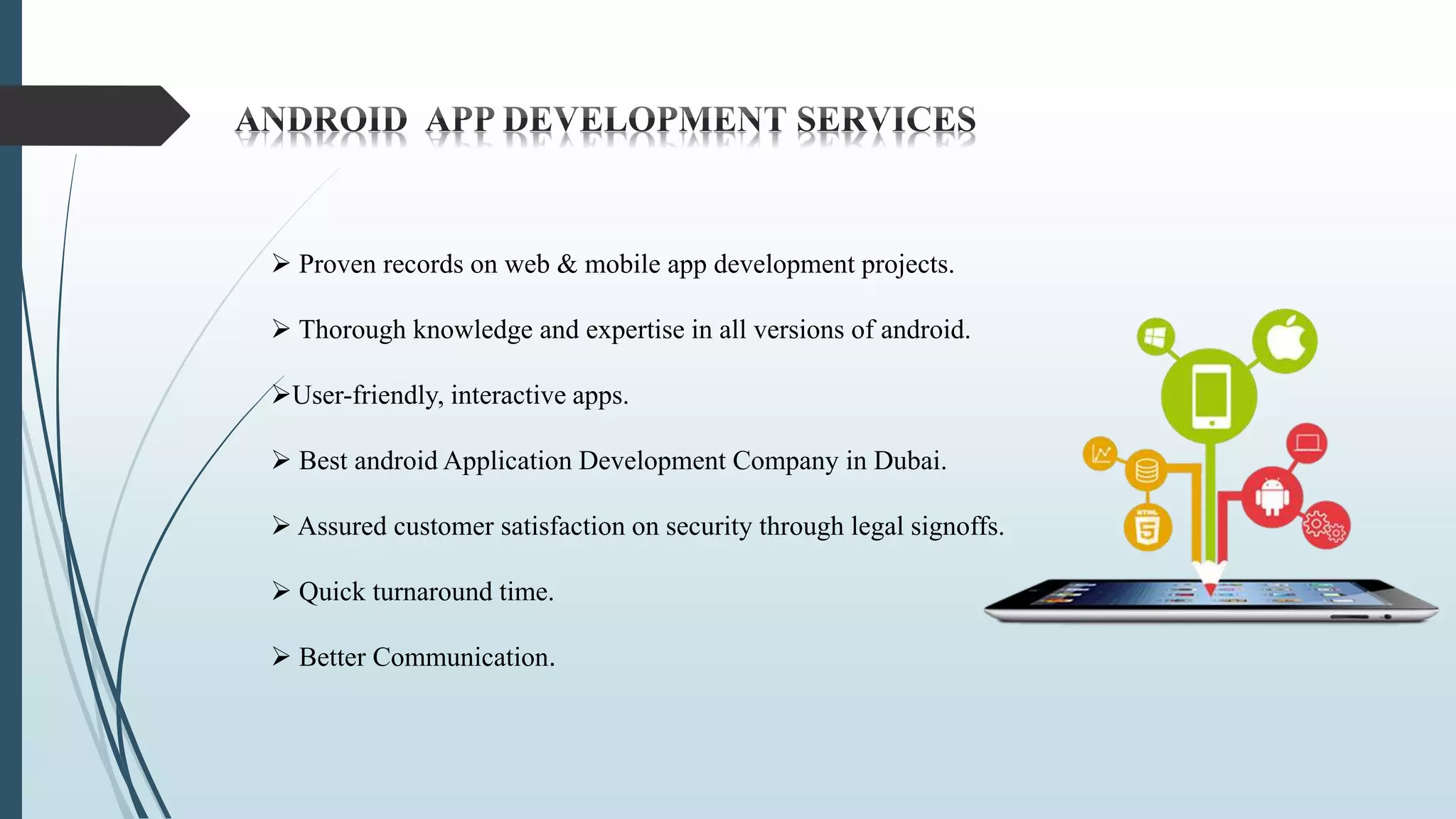  Proven records on web & mobile app development projects.
 Thorough knowledge and expertise in all versions of android.
User-friendly, interactive apps.
 Best android Application Development Company in Dubai.
 Assured customer satisfaction on security through legal signoffs.
 Quick turnaround time.
 Better Communication.
 