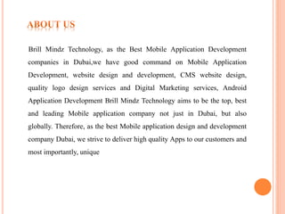 Brill Mindz Technology, as the Best Mobile Application Development
companies in Dubai,we have good command on Mobile Application
Development, website design and development, CMS website design,
quality logo design services and Digital Marketing services, Android
Application Development Brill Mindz Technology aims to be the top, best
and leading Mobile application company not just in Dubai, but also
globally. Therefore, as the best Mobile application design and development
company Dubai, we strive to deliver high quality Apps to our customers and
most importantly, unique
 