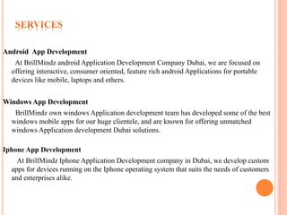 Android App Development
At BrillMindz android Application Development Company Dubai, we are focused on
offering interactive, consumer oriented, feature rich android Applications for portable
devices like mobile, laptops and others.
Windows App Development
BrillMindz own windows Application development team has developed some of the best
windows mobile apps for our huge clientele, and are known for offering unmatched
windows Application development Dubai solutions.
Iphone App Development
At BrillMindz Iphone Application Development company in Dubai, we develop custom
apps for devices running on the Iphone operating system that suits the needs of customers
and enterprises alike.
 