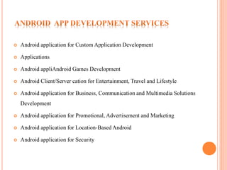  Android application for Custom Application Development
 Applications
 Android appliAndroid Games Development
 Android Client/Server cation for Entertainment, Travel and Lifestyle
 Android application for Business, Communication and Multimedia Solutions
Development
 Android application for Promotional, Advertisement and Marketing
 Android application for Location-Based Android
 Android application for Security
 