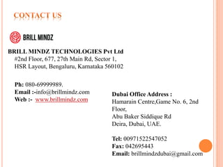 BRILL MINDZ TECHNOLOGIES Pvt Ltd
#2nd Floor, 677, 27th Main Rd, Sector 1,
HSR Layout, Bengaluru, Karnataka 560102
Ph: 080-69999989.
Email :-info@brillmindz.com
Web :- www.brillmindz.com
Dubai Office Address :
Hamarain Centre,Game No. 6, 2nd
Floor,
Abu Baker Siddique Rd
Deira, Dubai, UAE.
Tel: 00971522547052
Fax: 042695443
Email: brillmindzdubai@gmail.com
 