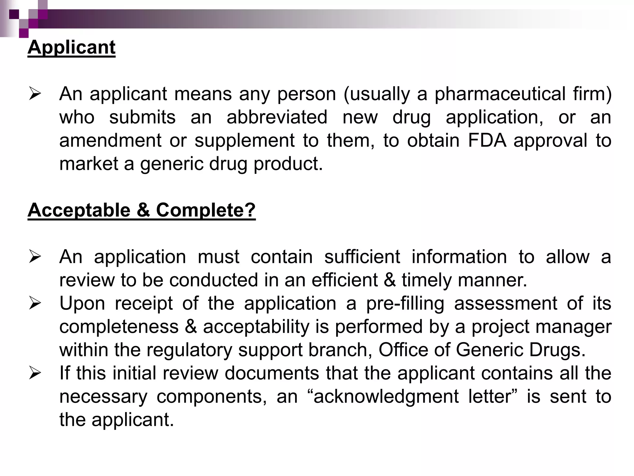 Applicant
 An applicant means any person (usually a pharmaceutical firm)
who submits an abbreviated new drug application, or an
amendment or supplement to them, to obtain FDA approval to
market a generic drug product.
Acceptable & Complete?
 An application must contain sufficient information to allow a
review to be conducted in an efficient & timely manner.
 Upon receipt of the application a pre-filling assessment of its
completeness & acceptability is performed by a project manager
within the regulatory support branch, Office of Generic Drugs.
 If this initial review documents that the applicant contains all the
necessary components, an “acknowledgment letter” is sent to
the applicant.
 
