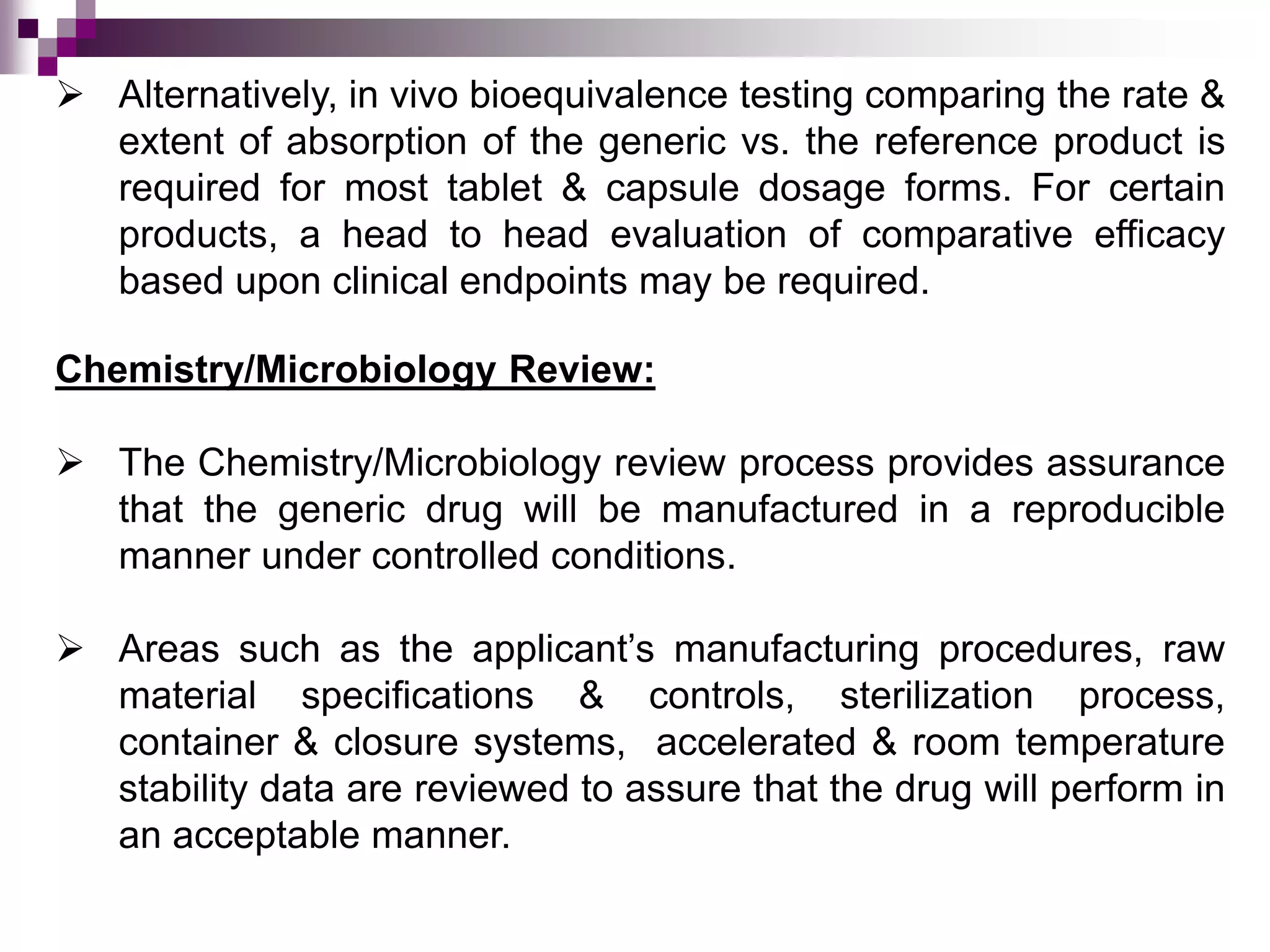 Chemistry/Microbiology Review:
 The Chemistry/Microbiology review process provides assurance
that the generic drug will be manufactured in a reproducible
manner under controlled conditions.
 Areas such as the applicant’s manufacturing procedures, raw
material specifications & controls, sterilization process,
container & closure systems, accelerated & room temperature
stability data are reviewed to assure that the drug will perform in
an acceptable manner.
 Alternatively, in vivo bioequivalence testing comparing the rate &
extent of absorption of the generic vs. the reference product is
required for most tablet & capsule dosage forms. For certain
products, a head to head evaluation of comparative efficacy
based upon clinical endpoints may be required.
 