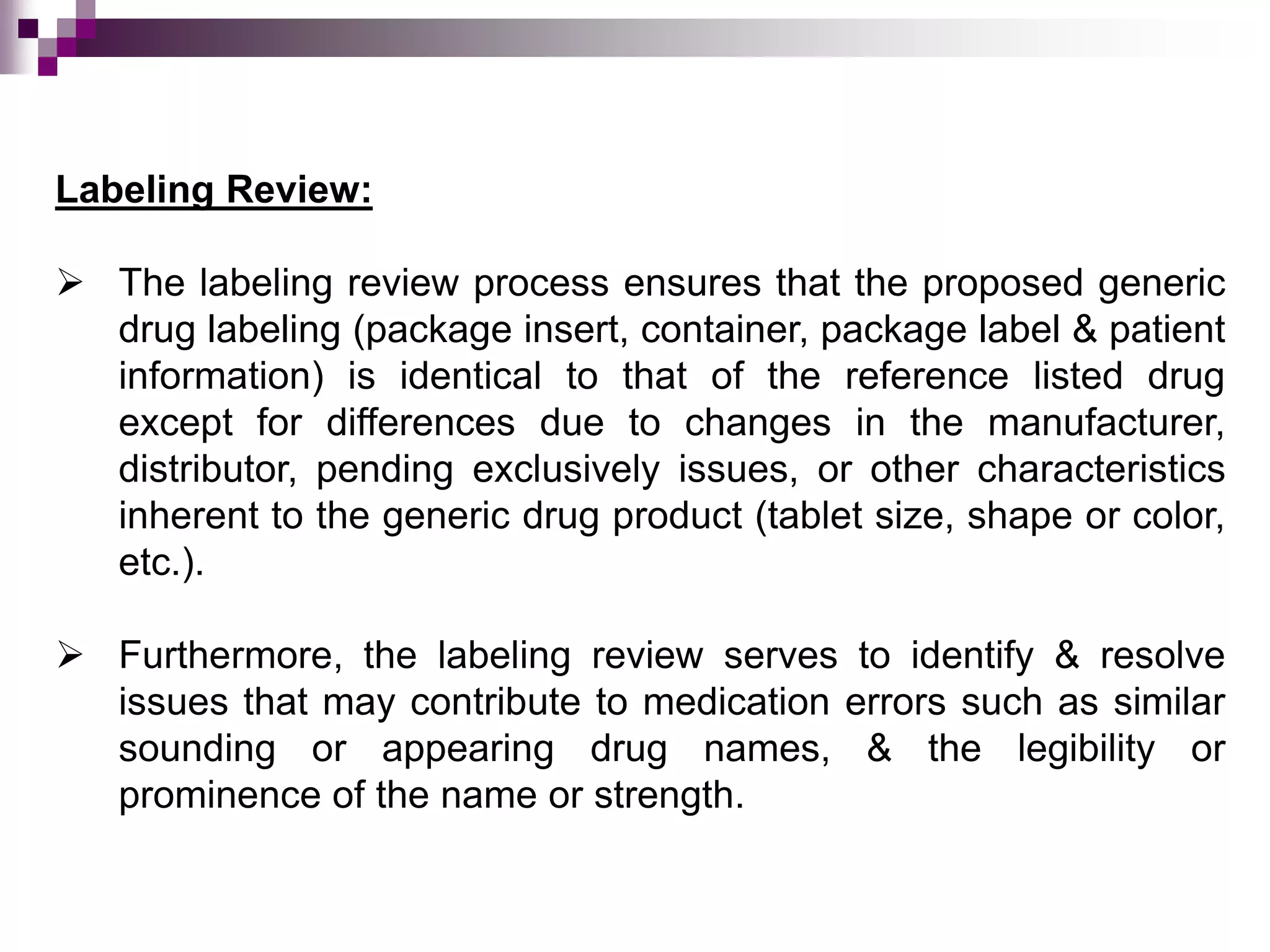 Labeling Review:
 The labeling review process ensures that the proposed generic
drug labeling (package insert, container, package label & patient
information) is identical to that of the reference listed drug
except for differences due to changes in the manufacturer,
distributor, pending exclusively issues, or other characteristics
inherent to the generic drug product (tablet size, shape or color,
etc.).
 Furthermore, the labeling review serves to identify & resolve
issues that may contribute to medication errors such as similar
sounding or appearing drug names, & the legibility or
prominence of the name or strength.
 