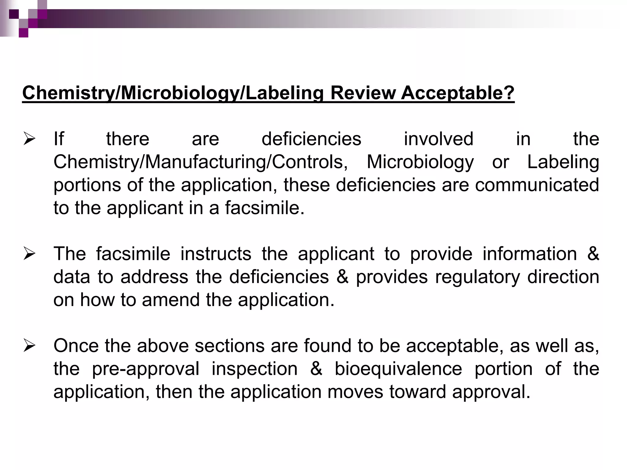 Chemistry/Microbiology/Labeling Review Acceptable?
 If there are deficiencies involved in the
Chemistry/Manufacturing/Controls, Microbiology or Labeling
portions of the application, these deficiencies are communicated
to the applicant in a facsimile.
 The facsimile instructs the applicant to provide information &
data to address the deficiencies & provides regulatory direction
on how to amend the application.
 Once the above sections are found to be acceptable, as well as,
the pre-approval inspection & bioequivalence portion of the
application, then the application moves toward approval.
 