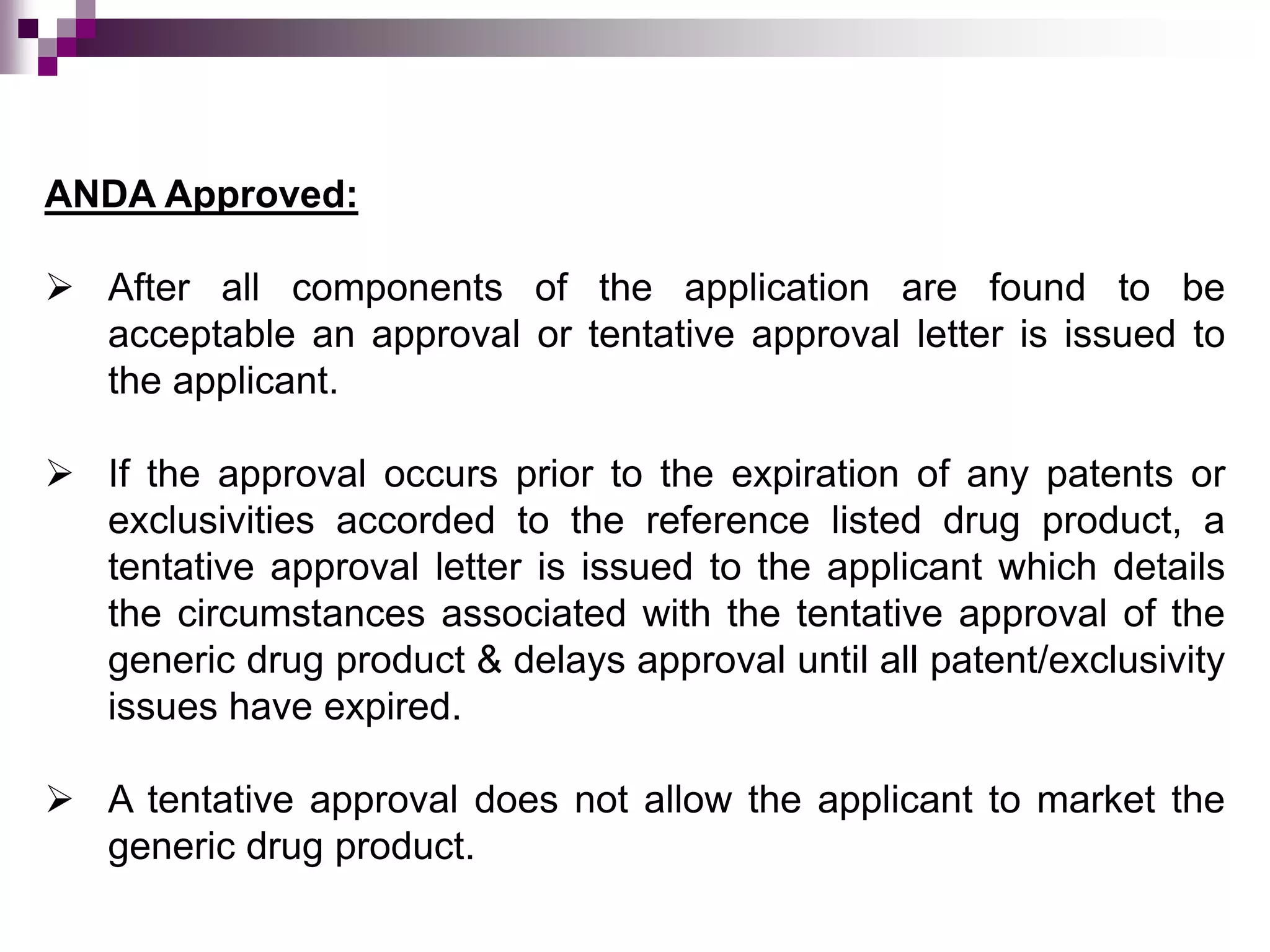 ANDA Approved:
 After all components of the application are found to be
acceptable an approval or tentative approval letter is issued to
the applicant.
 If the approval occurs prior to the expiration of any patents or
exclusivities accorded to the reference listed drug product, a
tentative approval letter is issued to the applicant which details
the circumstances associated with the tentative approval of the
generic drug product & delays approval until all patent/exclusivity
issues have expired.
 A tentative approval does not allow the applicant to market the
generic drug product.
 