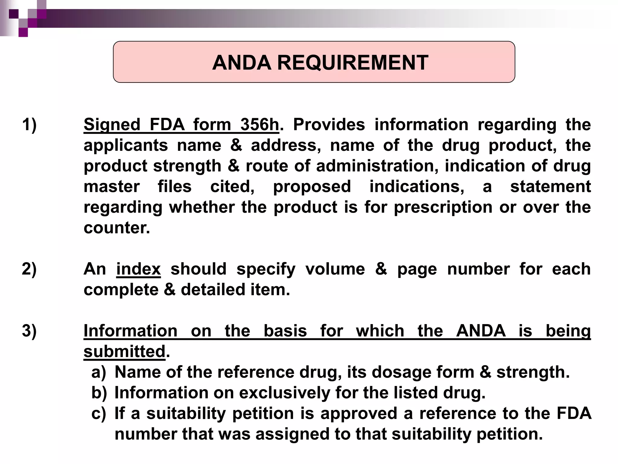 1) Signed FDA form 356h. Provides information regarding the
applicants name & address, name of the drug product, the
product strength & route of administration, indication of drug
master files cited, proposed indications, a statement
regarding whether the product is for prescription or over the
counter.
2) An index should specify volume & page number for each
complete & detailed item.
3) Information on the basis for which the ANDA is being
submitted.
a) Name of the reference drug, its dosage form & strength.
b) Information on exclusively for the listed drug.
c) If a suitability petition is approved a reference to the FDA
number that was assigned to that suitability petition.
ANDA REQUIREMENT
 