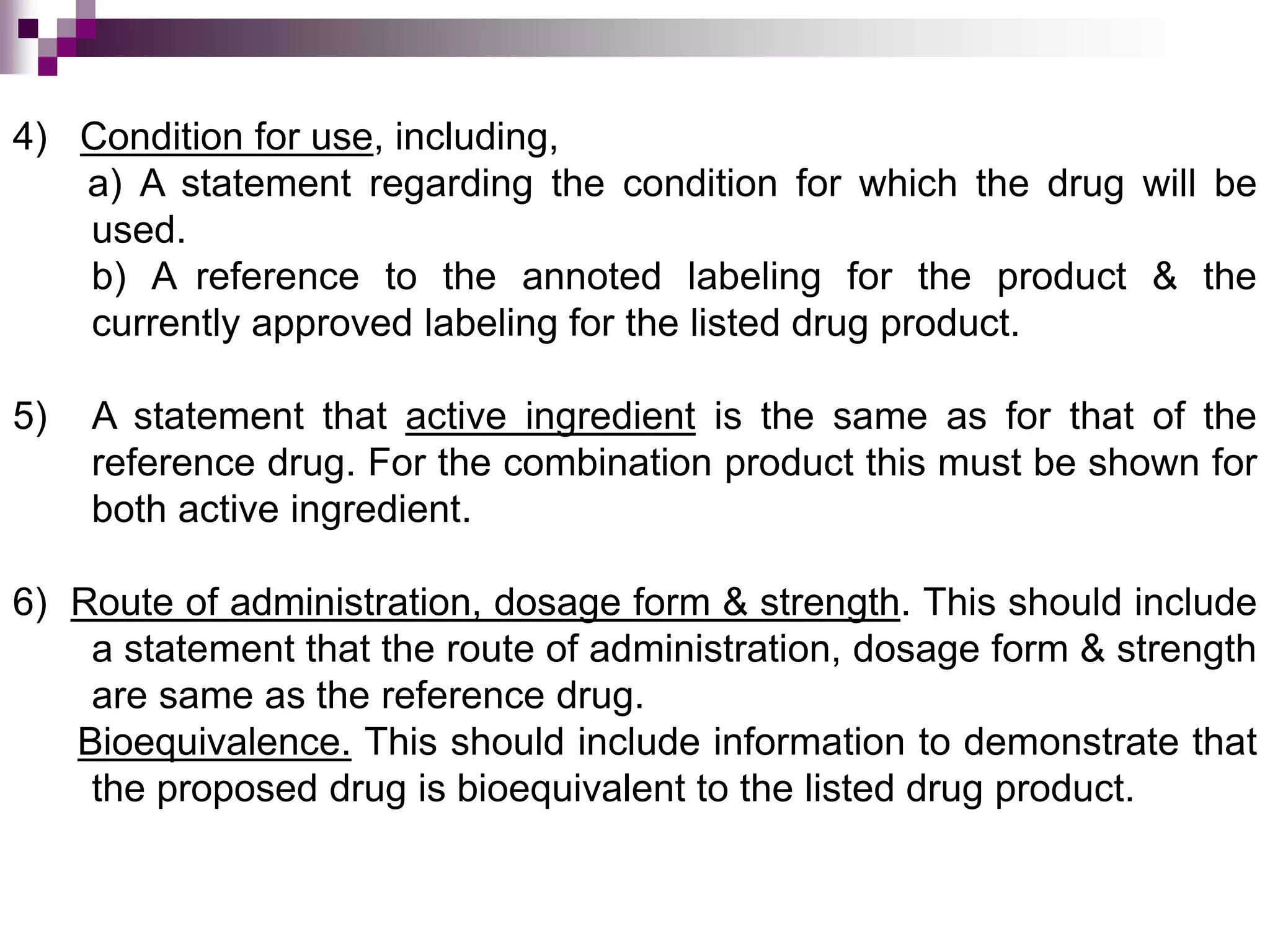 4) Condition for use, including,
a) A statement regarding the condition for which the drug will be
used.
b) A reference to the annoted labeling for the product & the
currently approved labeling for the listed drug product.
5) A statement that active ingredient is the same as for that of the
reference drug. For the combination product this must be shown for
both active ingredient.
6) Route of administration, dosage form & strength. This should include
a statement that the route of administration, dosage form & strength
are same as the reference drug.
Bioequivalence. This should include information to demonstrate that
the proposed drug is bioequivalent to the listed drug product.
 