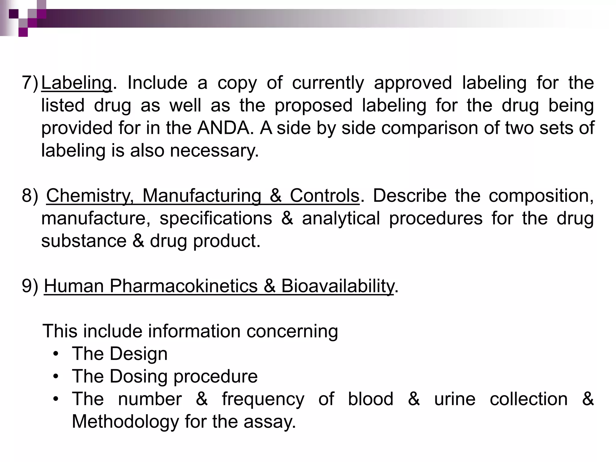 7)Labeling. Include a copy of currently approved labeling for the
listed drug as well as the proposed labeling for the drug being
provided for in the ANDA. A side by side comparison of two sets of
labeling is also necessary.
8) Chemistry, Manufacturing & Controls. Describe the composition,
manufacture, specifications & analytical procedures for the drug
substance & drug product.
9) Human Pharmacokinetics & Bioavailability.
This include information concerning
• The Design
• The Dosing procedure
• The number & frequency of blood & urine collection &
Methodology for the assay.
 