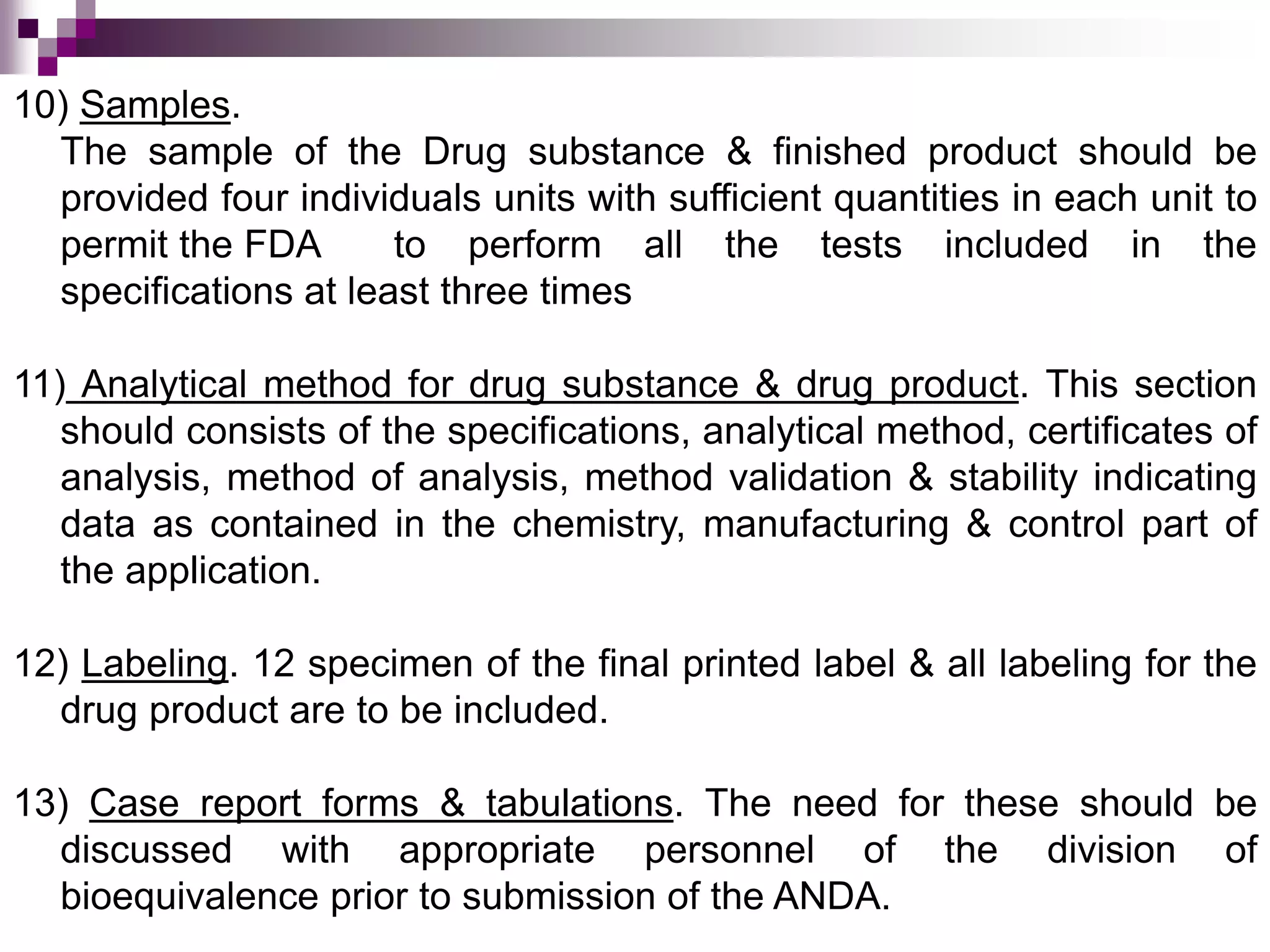 10) Samples.
The sample of the Drug substance & finished product should be
provided four individuals units with sufficient quantities in each unit to
permit the FDA to perform all the tests included in the
specifications at least three times
11) Analytical method for drug substance & drug product. This section
should consists of the specifications, analytical method, certificates of
analysis, method of analysis, method validation & stability indicating
data as contained in the chemistry, manufacturing & control part of
the application.
12) Labeling. 12 specimen of the final printed label & all labeling for the
drug product are to be included.
13) Case report forms & tabulations. The need for these should be
discussed with appropriate personnel of the division of
bioequivalence prior to submission of the ANDA.
 