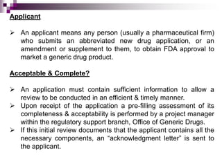 Applicant

 An applicant means any person (usually a pharmaceutical firm)
  who submits an abbreviated new drug application, or an
  amendment or supplement to them, to obtain FDA approval to
  market a generic drug product.

Acceptable & Complete?

 An application must contain sufficient information to allow a
  review to be conducted in an efficient & timely manner.
 Upon receipt of the application a pre-filling assessment of its
  completeness & acceptability is performed by a project manager
  within the regulatory support branch, Office of Generic Drugs.
 If this initial review documents that the applicant contains all the
  necessary components, an “acknowledgment letter” is sent to
  the applicant.
 