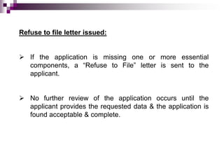 Refuse to file letter issued:


 If the application is missing one or more essential
  components, a “Refuse to File” letter is sent to the
  applicant.


 No further review of the application occurs until the
  applicant provides the requested data & the application is
  found acceptable & complete.
 