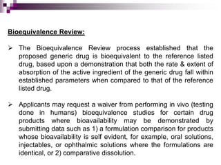 Bioequivalence Review:

 The Bioequivalence Review process established that the
  proposed generic drug is bioequivalent to the reference listed
  drug, based upon a demonstration that both the rate & extent of
  absorption of the active ingredient of the generic drug fall within
  established parameters when compared to that of the reference
  listed drug.

 Applicants may request a waiver from performing in vivo (testing
  done in humans) bioequivalence studies for certain drug
  products where bioavailability may be demonstrated by
  submitting data such as 1) a formulation comparison for products
  whose bioavailability is self evident, for example, oral solutions,
  injectables, or ophthalmic solutions where the formulations are
  identical, or 2) comparative dissolution.
 