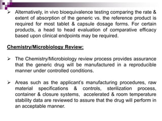  Alternatively, in vivo bioequivalence testing comparing the rate &
  extent of absorption of the generic vs. the reference product is
  required for most tablet & capsule dosage forms. For certain
  products, a head to head evaluation of comparative efficacy
  based upon clinical endpoints may be required.

Chemistry/Microbiology Review:

 The Chemistry/Microbiology review process provides assurance
  that the generic drug will be manufactured in a reproducible
  manner under controlled conditions.

 Areas such as the applicant’s manufacturing procedures, raw
  material specifications & controls, sterilization process,
  container & closure systems, accelerated & room temperature
  stability data are reviewed to assure that the drug will perform in
  an acceptable manner.
 