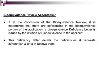 Bioequivalence Review Acceptable?

 If at the conclusion of the Bioequivalence Review, it is
  determined that there are deficiencies in the bioequivalence
  portion of the application, a bioequivalence Deficiency Letter is
  issued by the division of Bioequivalence to the applicant.

 This deficiency letter details the deficiencies & requests
  information & data to resolve them.
 