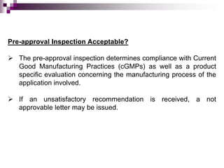 Pre-approval Inspection Acceptable?

 The pre-approval inspection determines compliance with Current
  Good Manufacturing Practices (cGMPs) as well as a product
  specific evaluation concerning the manufacturing process of the
  application involved.

 If an unsatisfactory recommendation is received, a not
  approvable letter may be issued.
 