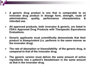    A generic drug product is one that is comparable to an
    innovator drug product in dosage form, strength, route of
    administration, quality, performance characteristics &
    intended use.

   All approved products, both innovator & generic, are listed in
    FDA’s Approved Drug Products with Therapeutic Equivalence
    Evaluations.

   Generic applicants must scientifically demonstrate that their
    product is bioequivalent (i.e. performs in the same manner as
    the innovator drug).

   The rate of absorption or bioavailability of the generic drug, is
    compared to that of the innovator drug.

   The generic version must deliver the same amount of active
    ingredients into a patient’s bloodstream in the same amount
    as that in the innovator drug.
 