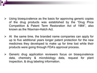  Using bioequivalence as the basis for approving generic copies
  of the drug products was established by the “Drug Price
  Competition & Patent Term Restoration Act of 1984”, also
  known as the Waxman-Hatch Act.

 At the same time, the branded name companies can apply for
  up to five additional years longer patent protection for the new
  medicines they developed to make up for time lost while their
  products were going through FDA’s approval process.

 Generic drug application reviewers focus on bioequivalence
  data, chemistry & microbiology data, request for plant
  inspection, & drug labeling information.
 