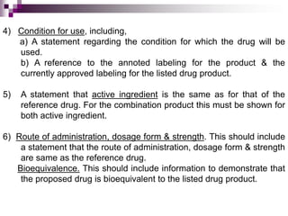 4) Condition for use, including,
   a) A statement regarding the condition for which the drug will be
   used.
   b) A reference to the annoted labeling for the product & the
   currently approved labeling for the listed drug product.

5)   A statement that active ingredient is the same as for that of the
     reference drug. For the combination product this must be shown for
     both active ingredient.

6) Route of administration, dosage form & strength. This should include
    a statement that the route of administration, dosage form & strength
    are same as the reference drug.
   Bioequivalence. This should include information to demonstrate that
    the proposed drug is bioequivalent to the listed drug product.
 