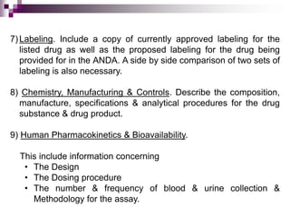 7) Labeling. Include a copy of currently approved labeling for the
   listed drug as well as the proposed labeling for the drug being
   provided for in the ANDA. A side by side comparison of two sets of
   labeling is also necessary.

8) Chemistry, Manufacturing & Controls. Describe the composition,
  manufacture, specifications & analytical procedures for the drug
  substance & drug product.

9) Human Pharmacokinetics & Bioavailability.

  This include information concerning
   • The Design
   • The Dosing procedure
   • The number & frequency of blood & urine collection &
     Methodology for the assay.
 