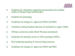 Guideline for submitting supporting documentation for stability
studies of Human drugs and Biologics.

Guideline for packaging

Guidelines for changes in approved ANDA and NDA

Variations in Drug Products that may be included in a single ANDA

180 days exclusivity under Hatch Waxman amendment

Guidelines for alternate source of API in pending ANDAs

Post marketing reporting of Adverse Drug reactions

Guidelines for changes in approved ANDA and NDA
 