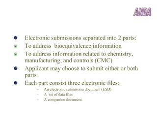 Electronic submissions separated into 2 parts:
To address bioequivalence information
To address information related to chemistry,
manufacturing, and controls (CMC)
Applicant may choose to submit either or both
parts
Each part consist three electronic files:
    –   An electronic submission document (ESD)
    –   A set of data files
    –   A companion document.
 