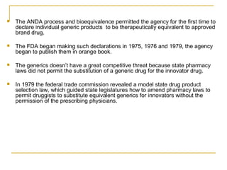  The ANDA process and bioequivalence permitted the agency for the first time to 
declare individual generic products to be therapeutically equivalent to approved 
brand drug. 
 The FDA began making such declarations in 1975, 1976 and 1979, the agency 
began to publish them in orange book. 
 The generics doesn’t have a great competitive threat because state pharmacy 
laws did not permit the substitution of a generic drug for the innovator drug. 
 In 1979 the federal trade commission revealed a model state drug product 
selection law, which guided state legislatures how to amend pharmacy laws to 
permit druggists to substitute equivalent generics for innovators without the 
permission of the prescribing physicians. 
 