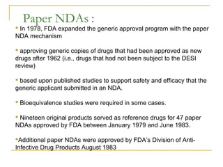 Paper NDAs : 
 In 1978, FDA expanded the generic approval program with the paper 
NDA mechanism 
 approving generic copies of drugs that had been approved as new 
drugs after 1962 (i.e., drugs that had not been subject to the DESI 
review) 
 based upon published studies to support safety and efficacy that the 
generic applicant submitted in an NDA. 
 Bioequivalence studies were required in some cases. 
 Nineteen original products served as reference drugs for 47 paper 
NDAs approved by FDA between January 1979 and June 1983. 
Additional paper NDAs were approved by FDA’s Division of Anti- 
Infective Drug Products August 1983 
 