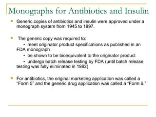 Monographs for Antibiotics and Insulin 
 Generic copies of antibiotics and insulin were approved under a 
monograph system from 1945 to 1997. 
 The generic copy was required to: 
• meet originator product specifications as published in an 
FDA monograph 
• be shown to be bioequivalent to the originator product 
• undergo batch release testing by FDA (until batch release 
testing was fully eliminated in 1982) 
 For antibiotics, the original marketing application was called a 
“Form 5” and the generic drug application was called a “Form 6.” 
 